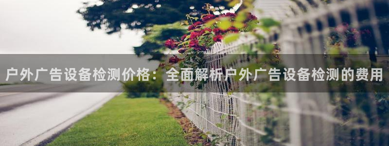 杏宇官方平台官网入口：户外广告设备检测价格：全面解析户外广告设备检测的费用