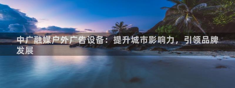 杏宇平台登录步骤：中广融媒户外广告设备：提升城市影响力，引领品牌
发展
